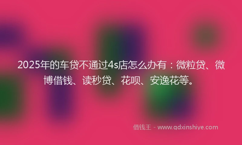 2025年的车贷不通过4s店怎么办有：微粒贷、微博借钱、读秒贷、花呗、安逸花等。