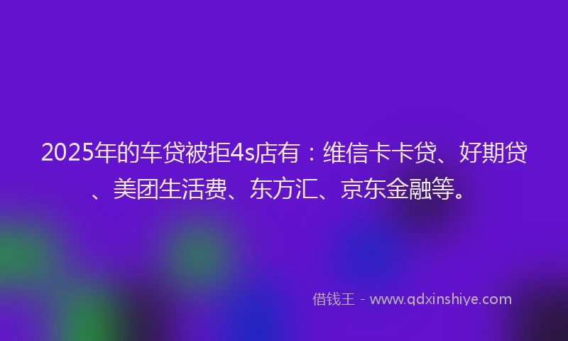 2025年的车贷被拒4s店有：维信卡卡贷、好期贷、美团生活费、东方汇、京东金融等。