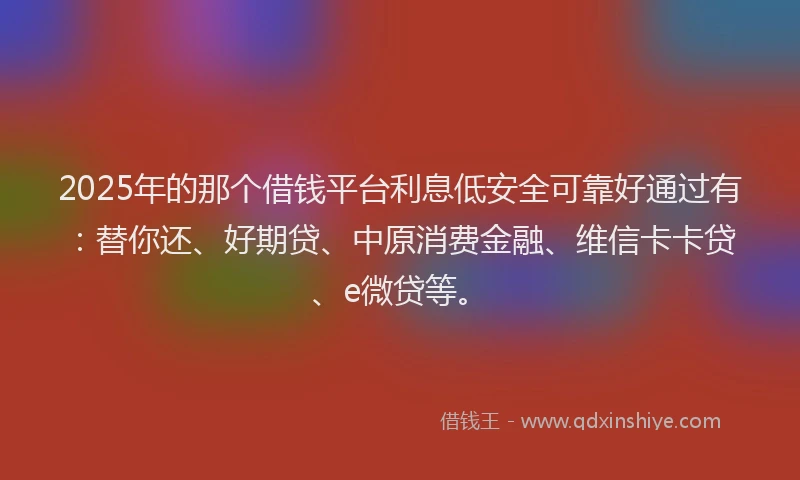 2025年的那个借钱平台利息低安全可靠好通过有：替你还、好期贷、中原消费金融、维信卡卡贷、e微贷等。