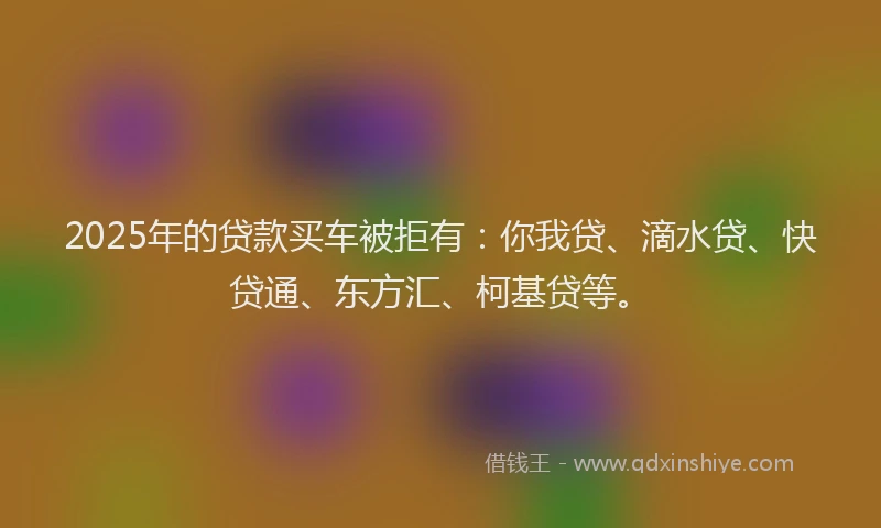 2025年的贷款买车被拒有：你我贷、滴水贷、快贷通、东方汇、柯基贷等。