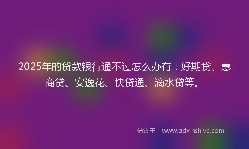 2025年的贷款银行通不过怎么办有：好期贷、惠商贷、安逸花、快贷通、滴水贷等。