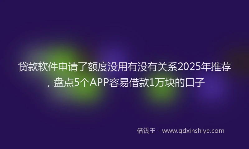 贷款软件申请了额度没用有没有关系2025年推荐，盘点5个APP容易借款1万块的口子