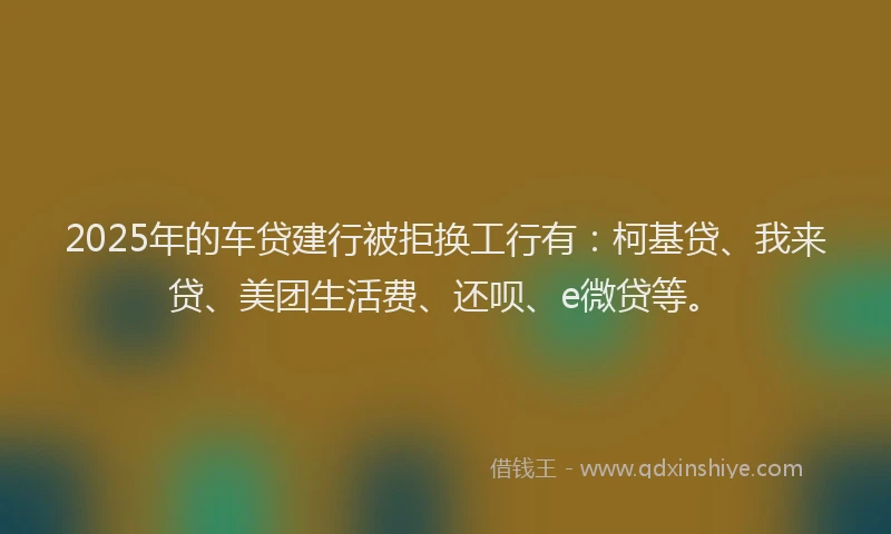 2025年的车贷建行被拒换工行有：柯基贷、我来贷、美团生活费、还呗、e微贷等。