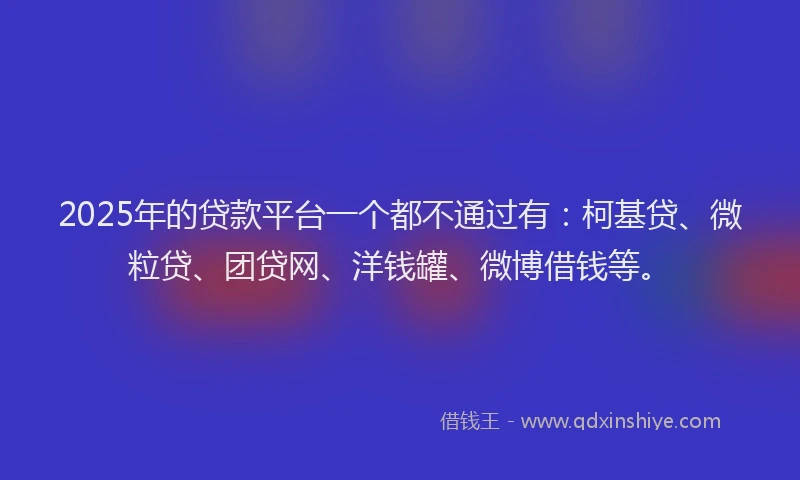 2025年的贷款平台一个都不通过有：柯基贷、微粒贷、团贷网、洋钱罐、微博借钱等。