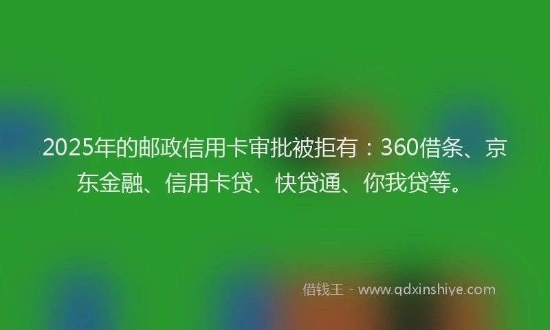 2025年的邮政信用卡审批被拒有：360借条、京东金融、信用卡贷、快贷通、你我贷等。