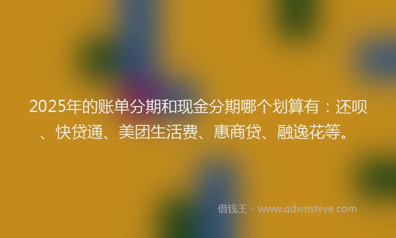 2025年的账单分期和现金分期哪个划算有：还呗、快贷通、美团生活费、惠商贷、融逸花等。