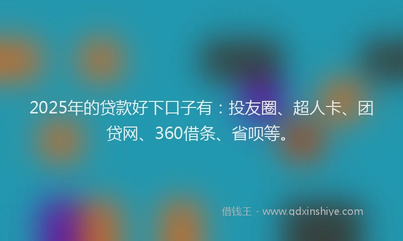 2025年的贷款好下口子有：投友圈、超人卡、团贷网、360借条、省呗等。