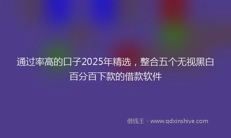 通过率高的口子2025年精选，整合五个无视黑白百分百下款的借款软件
