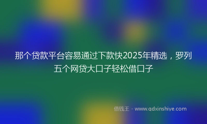 那个贷款平台容易通过下款快2025年精选，罗列五个网贷大口子轻松借口子