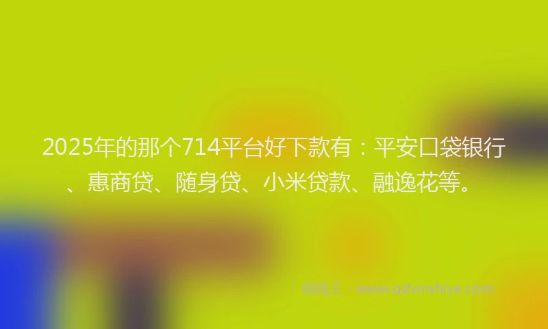2025年的那个714平台好下款有：平安口袋银行、惠商贷、随身贷、小米贷款、融逸花等。