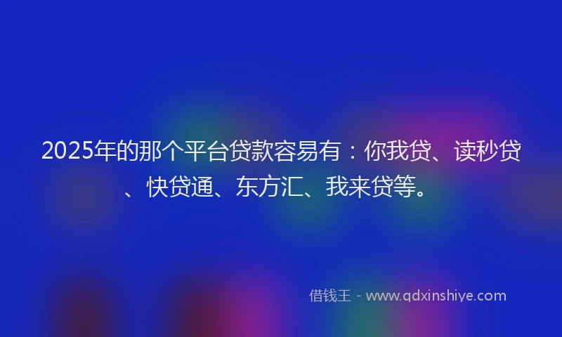 2025年的那个平台贷款容易有：你我贷、读秒贷、快贷通、东方汇、我来贷等。