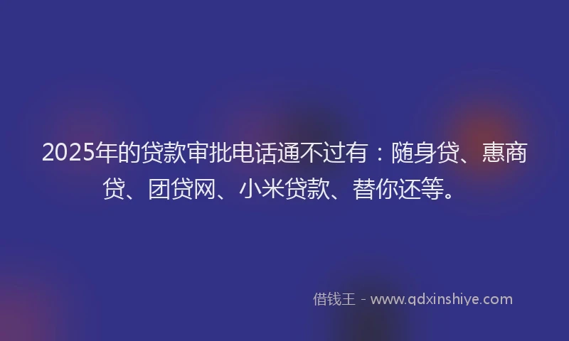 2025年的贷款审批电话通不过有：随身贷、惠商贷、团贷网、小米贷款、替你还等。