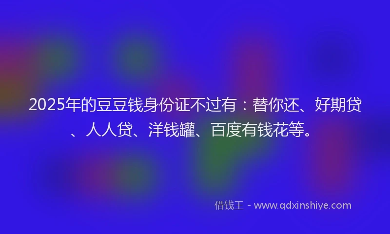 2025年的豆豆钱身份证不过有：替你还、好期贷、人人贷、洋钱罐、百度有钱花等。