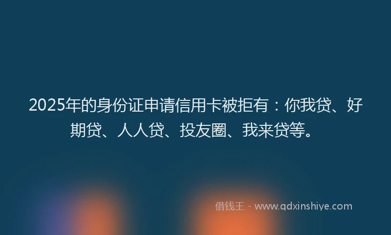 2025年的身份证申请信用卡被拒有：你我贷、好期贷、人人贷、投友圈、我来贷等。