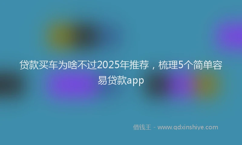 贷款买车为啥不过2025年推荐，梳理5个简单容易贷款app