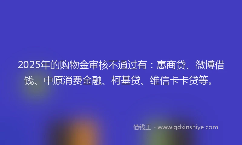 2025年的购物金审核不通过有：惠商贷、微博借钱、中原消费金融、柯基贷、维信卡卡贷等。