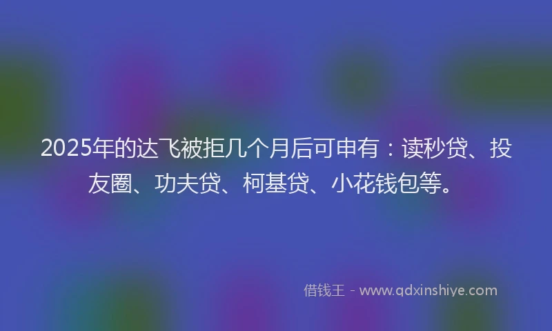 2025年的达飞被拒几个月后可申有：读秒贷、投友圈、功夫贷、柯基贷、小花钱包等。