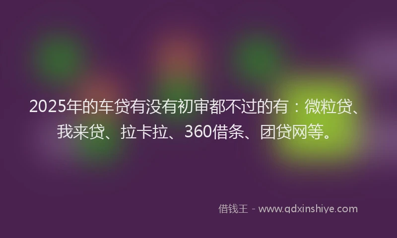 2025年的车贷有没有初审都不过的有：微粒贷、我来贷、拉卡拉、360借条、团贷网等。