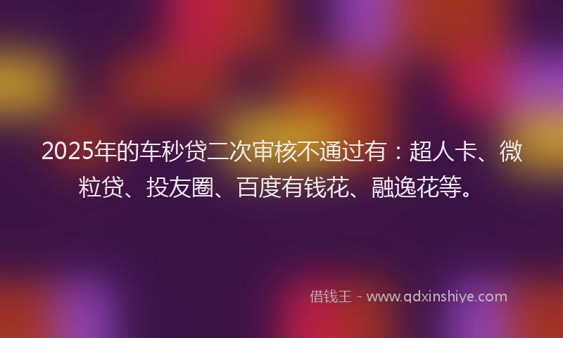2025年的车秒贷二次审核不通过有：超人卡、微粒贷、投友圈、百度有钱花、融逸花等。