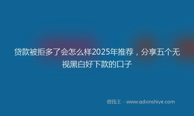 贷款被拒多了会怎么样2025年推荐，分享五个无视黑白好下款的口子