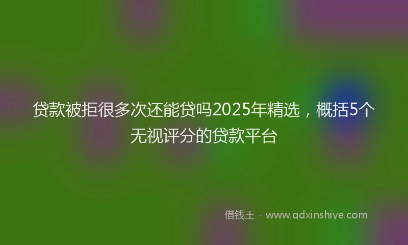 贷款被拒很多次还能贷吗2025年精选，概括5个无视评分的贷款平台