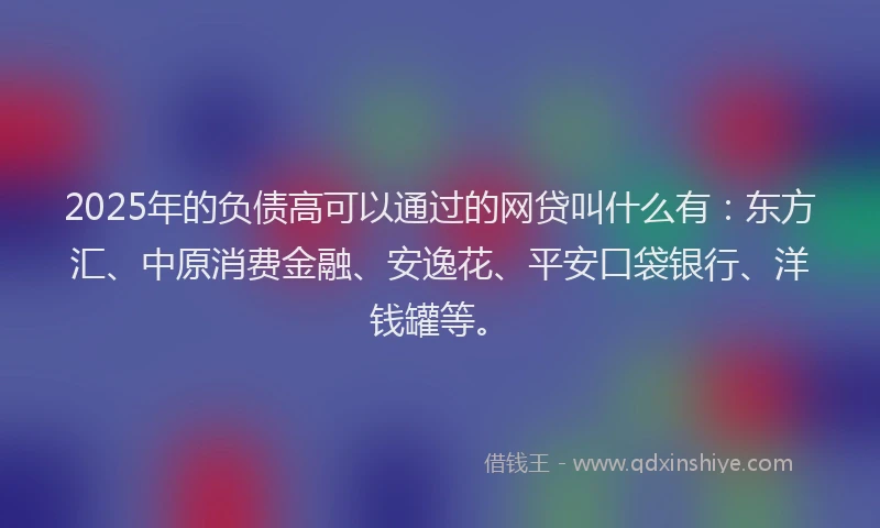 2025年的负债高可以通过的网贷叫什么有：东方汇、中原消费金融、安逸花、平安口袋银行、洋钱罐等。
