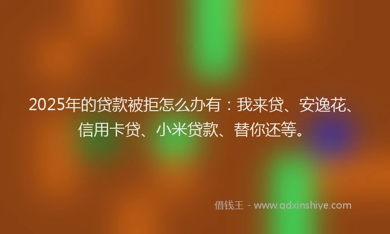 2025年的贷款被拒怎么办有：我来贷、安逸花、信用卡贷、小米贷款、替你还等。