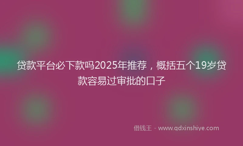 贷款平台必下款吗2025年推荐，概括五个19岁贷款容易过审批的口子