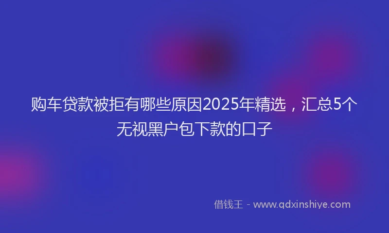 购车贷款被拒有哪些原因2025年精选，汇总5个无视黑户包下款的口子