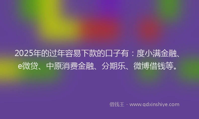 2025年的过年容易下款的口子有：度小满金融、e微贷、中原消费金融、分期乐、微博借钱等。