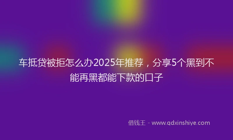 车抵贷被拒怎么办2025年推荐，分享5个黑到不能再黑都能下款的口子