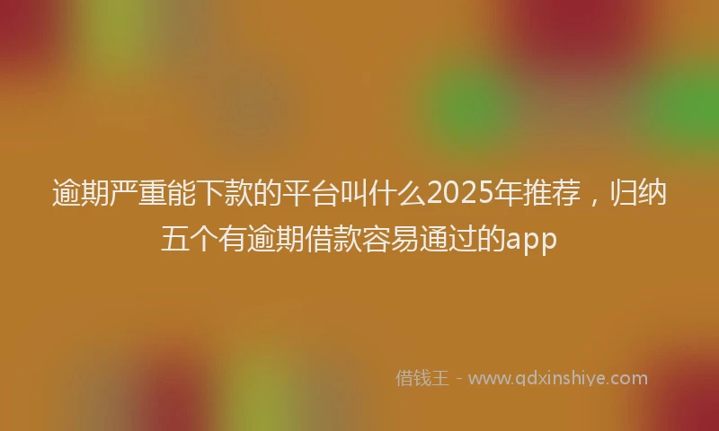 逾期严重能下款的平台叫什么2025年推荐，归纳五个有逾期借款容易通过的app