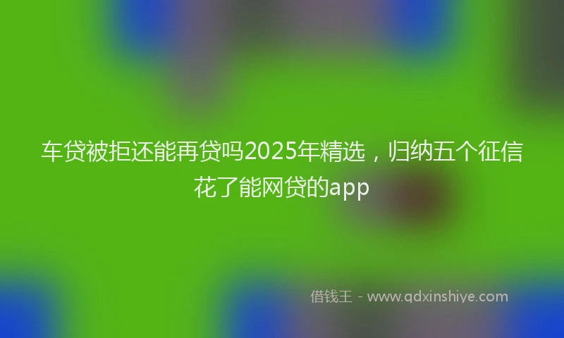 车贷被拒还能再贷吗2025年精选，归纳五个征信花了能网贷的app