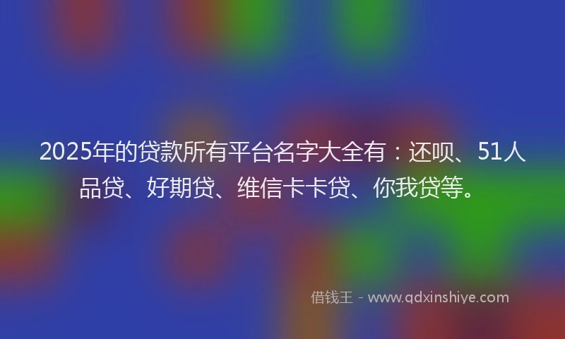 2025年的贷款所有平台名字大全有：还呗、51人品贷、好期贷、维信卡卡贷、你我贷等。
