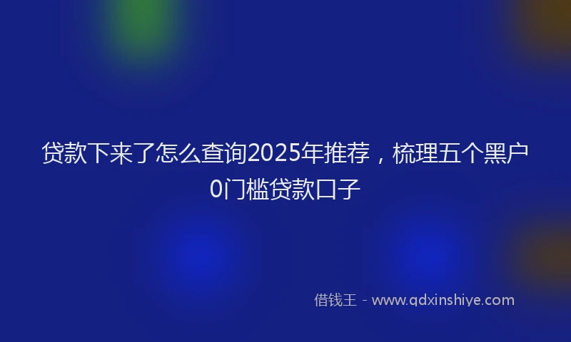 贷款下来了怎么查询2025年推荐，梳理五个黑户0门槛贷款口子
