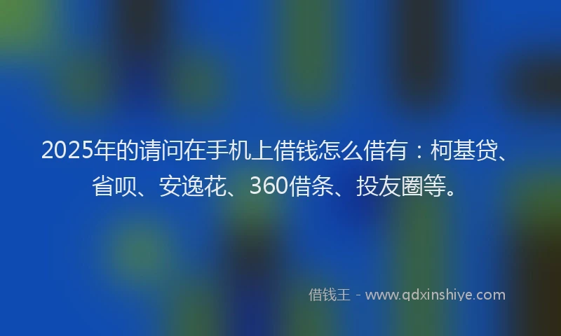 2025年的请问在手机上借钱怎么借有：柯基贷、省呗、安逸花、360借条、投友圈等。