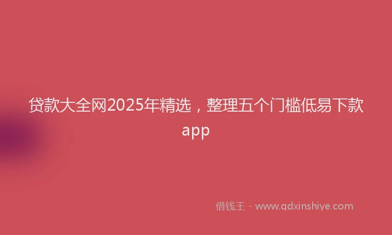 贷款大全网2025年精选，整理五个门槛低易下款app
