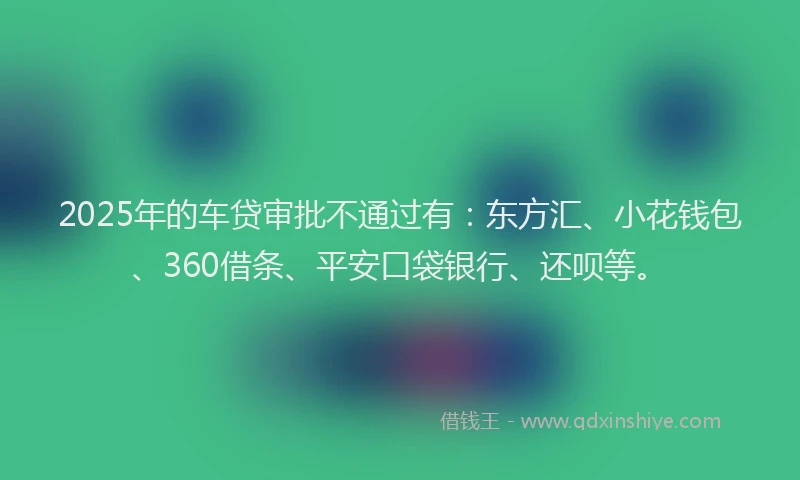 2025年的车贷审批不通过有：东方汇、小花钱包、360借条、平安口袋银行、还呗等。