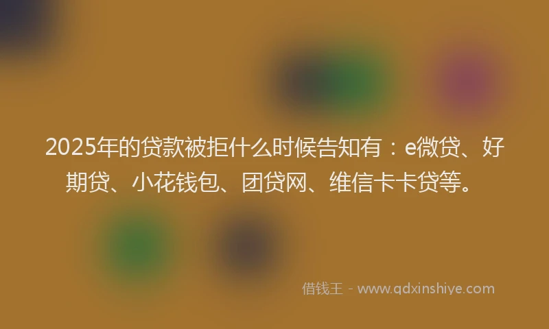 2025年的贷款被拒什么时候告知有：e微贷、好期贷、小花钱包、团贷网、维信卡卡贷等。