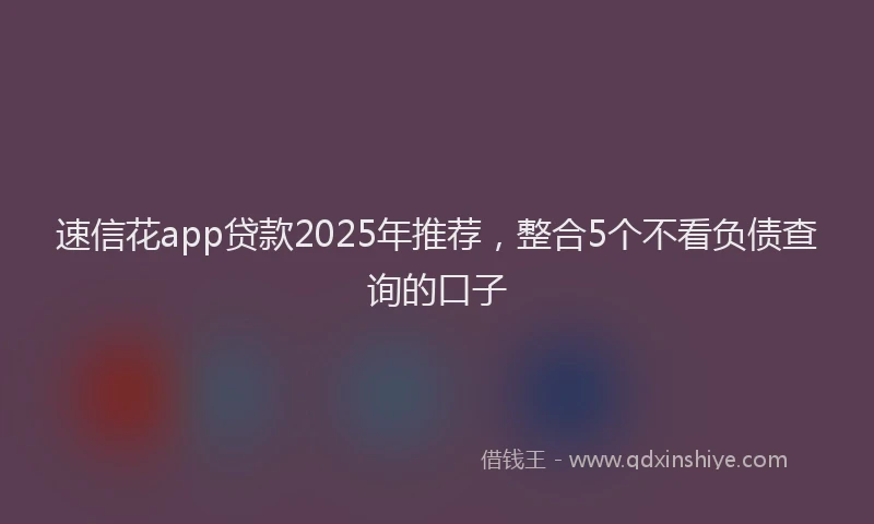速信花app贷款2025年推荐，整合5个不看负债查询的口子