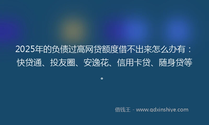 2025年的负债过高网贷额度借不出来怎么办有：快贷通、投友圈、安逸花、信用卡贷、随身贷等。