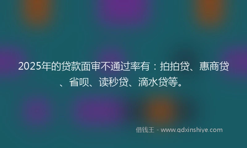 2025年的贷款面审不通过率有：拍拍贷、惠商贷、省呗、读秒贷、滴水贷等。