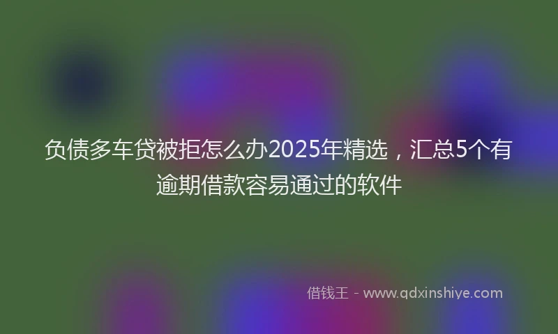负债多车贷被拒怎么办2025年精选，汇总5个有逾期借款容易通过的软件