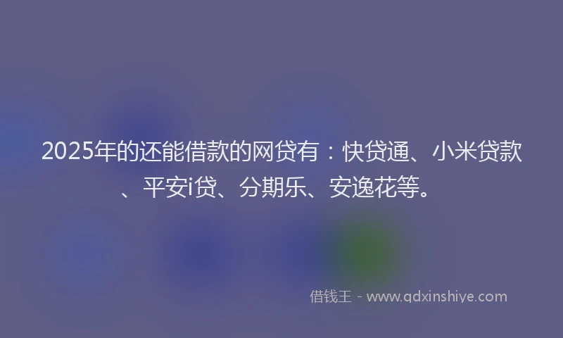 2025年的还能借款的网贷有：快贷通、小米贷款、平安i贷、分期乐、安逸花等。