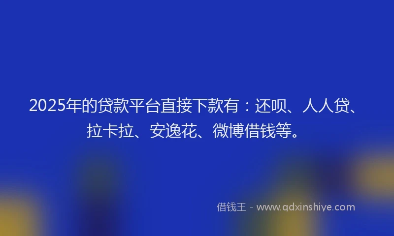 2025年的贷款平台直接下款有：还呗、人人贷、拉卡拉、安逸花、微博借钱等。