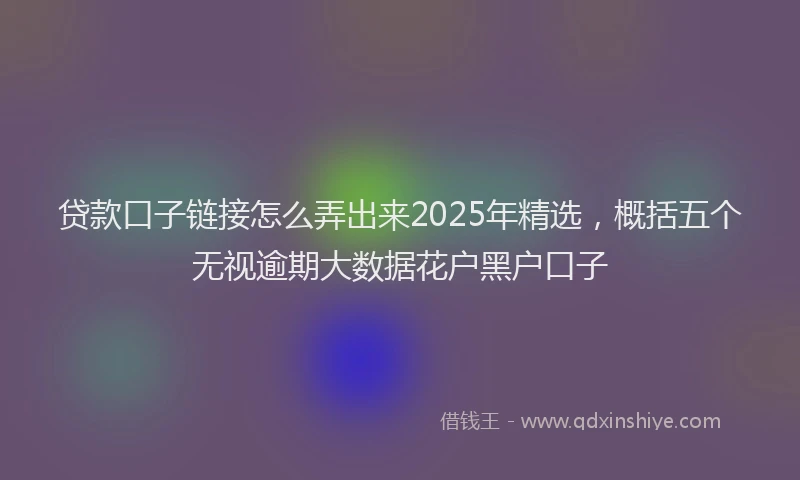 贷款口子链接怎么弄出来2025年精选，概括五个无视逾期大数据花户黑户口子