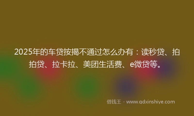 2025年的车贷按揭不通过怎么办有：读秒贷、拍拍贷、拉卡拉、美团生活费、e微贷等。