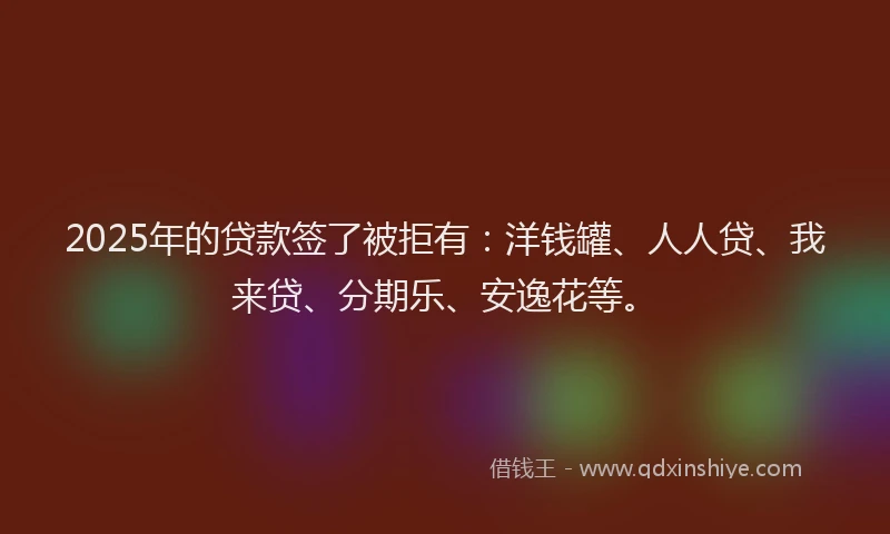 2025年的贷款签了被拒有：洋钱罐、人人贷、我来贷、分期乐、安逸花等。