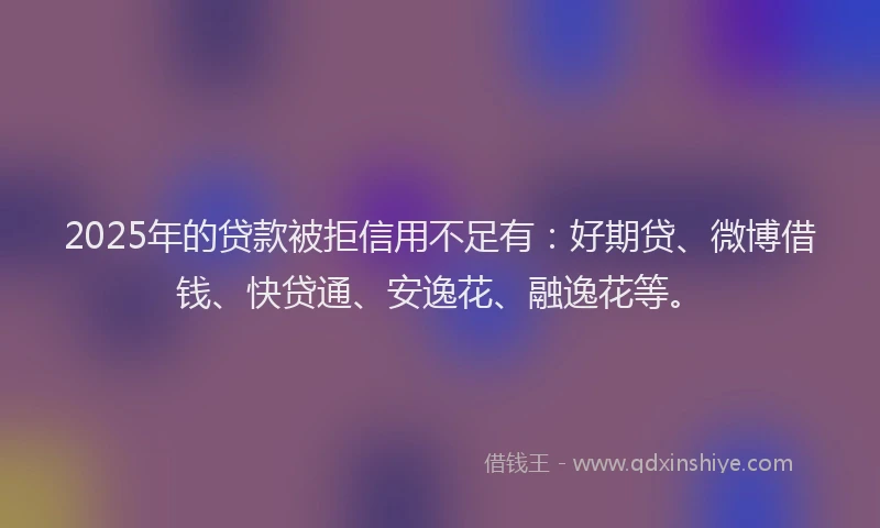 2025年的贷款被拒信用不足有：好期贷、微博借钱、快贷通、安逸花、融逸花等。