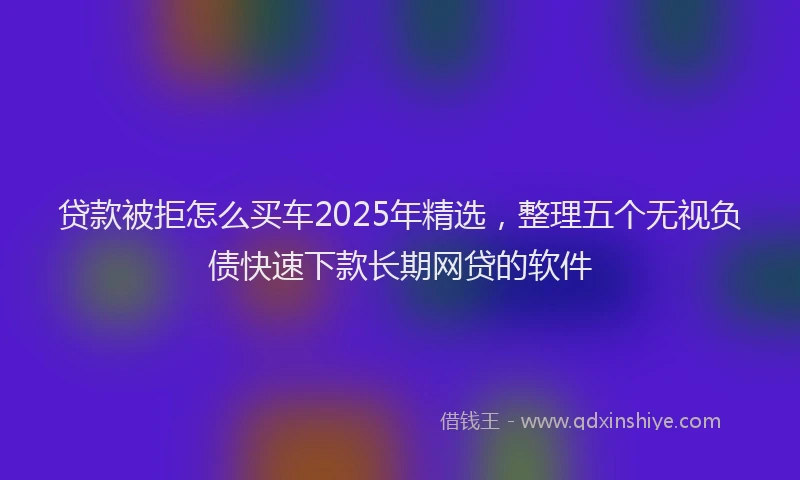 贷款被拒怎么买车2025年精选，整理五个无视负债快速下款长期网贷的软件